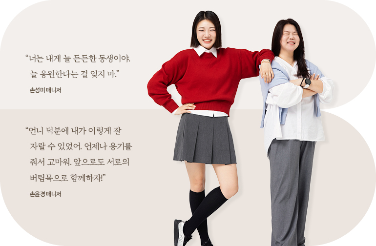 “너는 내게 늘 든든한 동생이야. 늘 응원한다는 걸 잊지 마.” 손성미 매니저 “언니 덕분에 내가 이렇게 잘 자랄 수 있었어. 언제나 용기를 줘서 고마워. 앞으로도 서로의 버팀목으로 함께하자!” 손윤경 매니저 